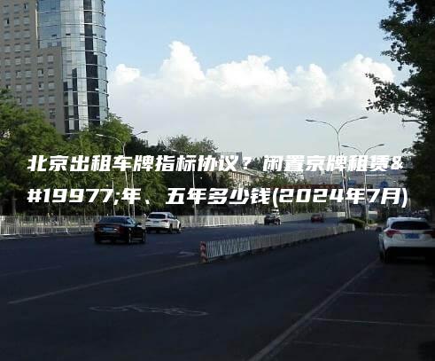 北京出租车牌指标协议？闲置京牌租赁三年、五年多少钱(2024年7月)