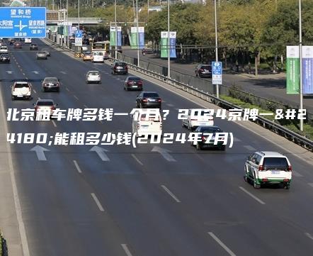 北京租车牌多钱一个月？2024京牌一年能租多少钱(2024年7月)