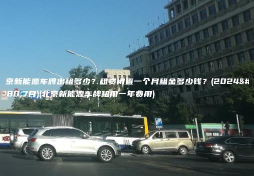 北京新能源车牌出租多少？租赁闲置一个月租金多少钱？(2024年7月)(北京新能源车牌租用一年费用)