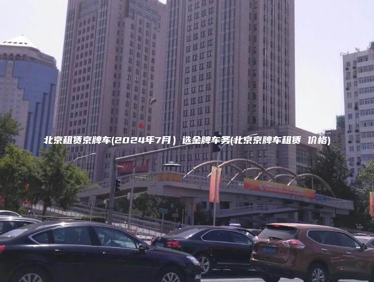 北京租赁京牌车(2024年7月）选金牌车务(北京京牌车租赁 价格)