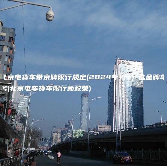 北京电货车带京牌限行规定(2024年7月）选金牌车务(北京电车货车限行新政策)