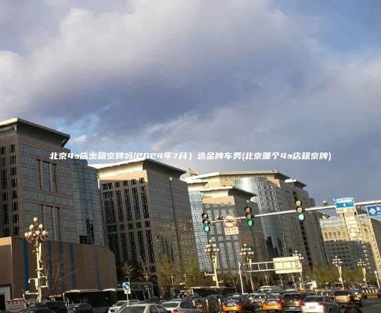 北京4s店出租京牌吗(2024年7月）选金牌车务(北京哪个4s店租京牌)