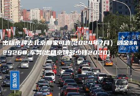 出租京牌去北京那家可靠(2024年7月）选金牌车务(出租京牌多少钱2020)