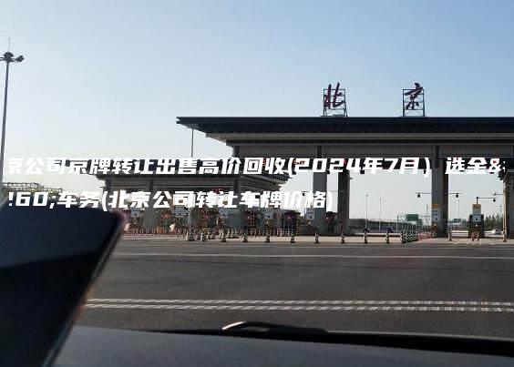 北京公司京牌转让出售高价回收(2024年7月）选金牌车务(北京公司转让车牌价格)