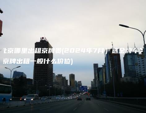 北京哪里出租京牌贵(2024年7月）选金牌车务(京牌出租一般什么价位)