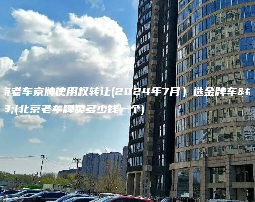 北京老车京牌使用权转让(2024年7月）选金牌车务(北京老车牌卖多少钱一个)