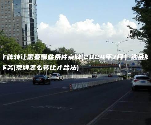 车牌转让需要哪些条件京牌(2024年7月）选金牌车务(京牌怎么转让才合法)