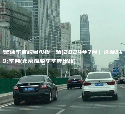 出租燃油车京牌多少钱一辆(2024年7月）选金牌车务(北京燃油车车牌出租)