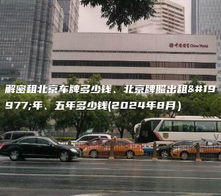 解密租北京车牌多少钱、北京牌照出租三年、五年多少钱(2024年8月）