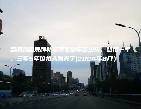 参阅求租京牌新能源电动车多少钱、租用一年、三年5年价格大曝光了(2024年8月）