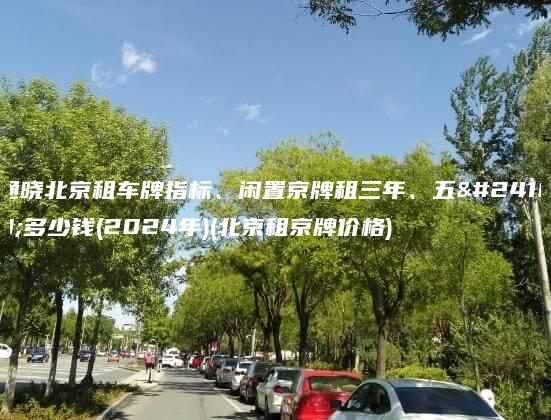 通晓北京租车牌指标、闲置京牌租三年、五年多少钱(2024年)(北京租京牌价格)