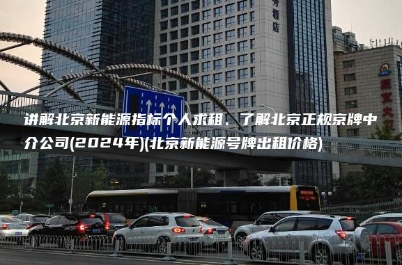 讲解北京新能源指标个人求租、了解北京正规京牌中介公司(2024年)(北京新能源号牌出租价格)