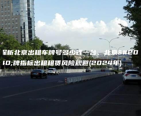 探析北京出租车牌号多少钱一台、北京京牌指标出租租赁风险规避(2024年)