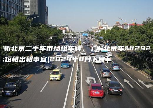 探析北京二手车市场租车牌、了解北京车牌短租出租事宜(2024年8月下旬）