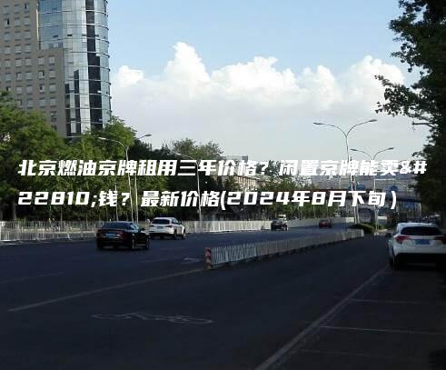 北京燃油京牌租用三年价格？闲置京牌能卖多钱？最新价格(2024年8月下旬）