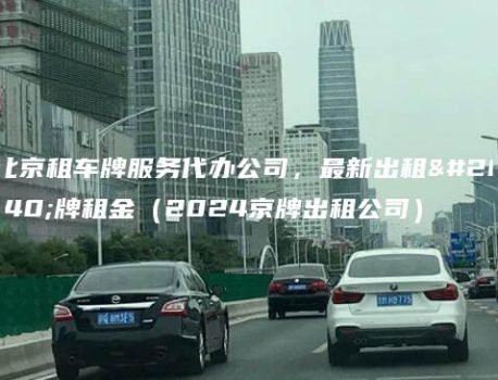 北京租车牌服务代办公司，最新出租京牌租金（2024京牌出租公司）