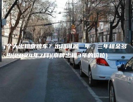个人出租京牌车？出租闲置一年、三年租金多少(2024年7月)(京牌出租3年的价位)