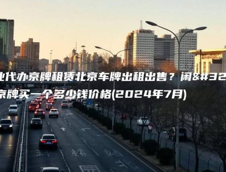 专业代办京牌租赁北京车牌出租出售？闲置京牌买一个多少钱价格(2024年7月)