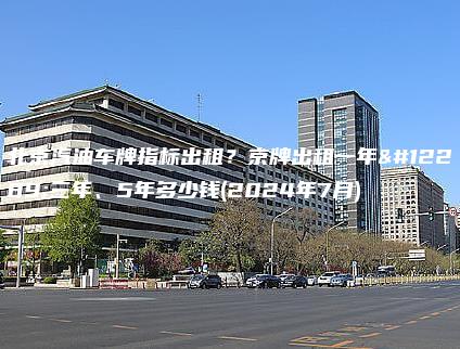 北京汽油车牌指标出租？京牌出租一年、三年、5年多少钱(2024年7月)