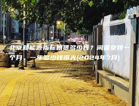 北京新能源指标租赁多少钱？闲置京牌一个月、一年多少钱曝光(2024年7月)