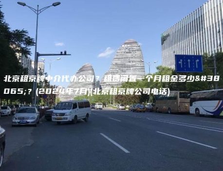 北京租京牌中介代办公司？租赁闲置一个月租金多少钱？(2024年7月)(北京租京牌公司电话)