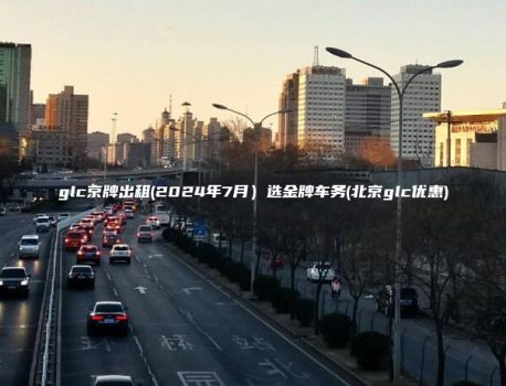 glc京牌出租(2024年7月）选金牌车务(北京glc优惠)