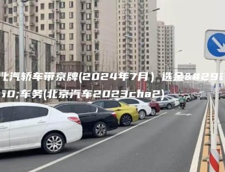 北汽轿车带京牌(2024年7月）选金牌车务(北京汽车2023cha2)