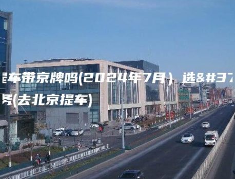 北京提车带京牌吗(2024年7月）选金牌车务(去北京提车)