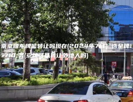 北京京牌车牌能转让吗现在(2024年7月）选金牌车务(京牌可以转让外地人吗)