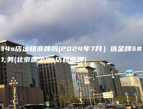 北京4s店出租京牌吗(2024年7月）选金牌车务(北京哪个4s店租京牌)