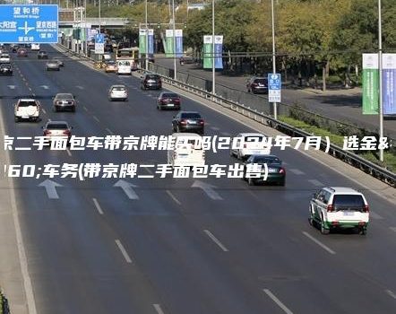 北京二手面包车带京牌能买吗(2024年7月）选金牌车务(带京牌二手面包车出售)