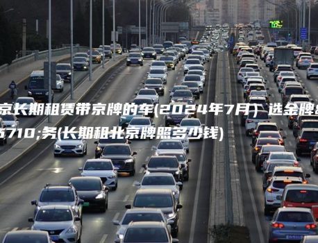 北京长期租赁带京牌的车(2024年7月）选金牌车务(长期租北京牌照多少钱)