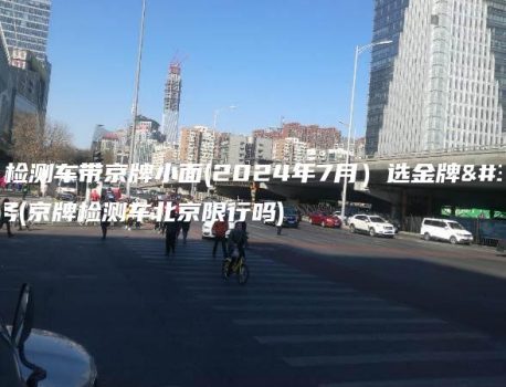 北京检测车带京牌小面(2024年7月）选金牌车务(京牌检测车北京限行吗)