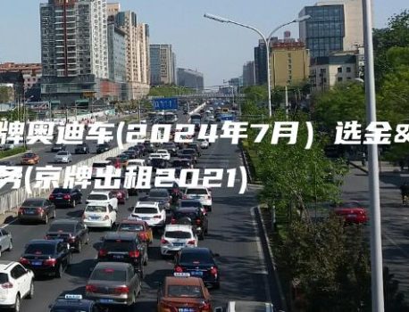 出租京牌奥迪车(2024年7月）选金牌车务(京牌出租2021)