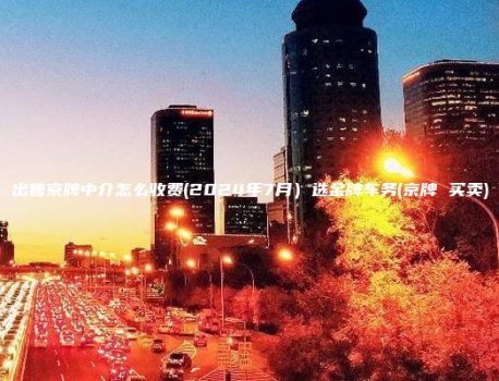 出售京牌中介怎么收费(2024年7月）选金牌车务(京牌 买卖)