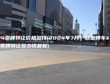 2024京牌转让价格多钱(2024年7月）选金牌车务(京牌转让多少钱最新)