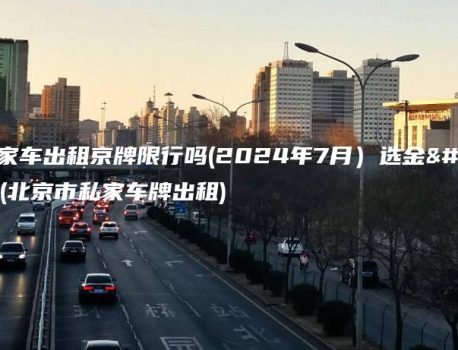 北京私家车出租京牌限行吗(2024年7月）选金牌车务(北京市私家车牌出租)