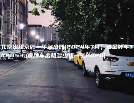 北京出租京牌一年多少钱(2024年7月）选金牌车务(京牌车出租多少钱一年2020)