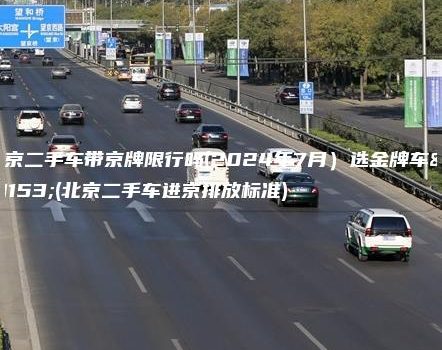北京二手车带京牌限行吗(2024年7月）选金牌车务(北京二手车进京排放标准)