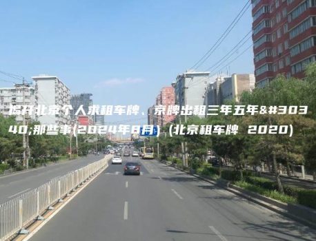 揭开北京个人求租车牌、京牌出租三年五年的那些事(2024年8月）(北京租车牌 2020)