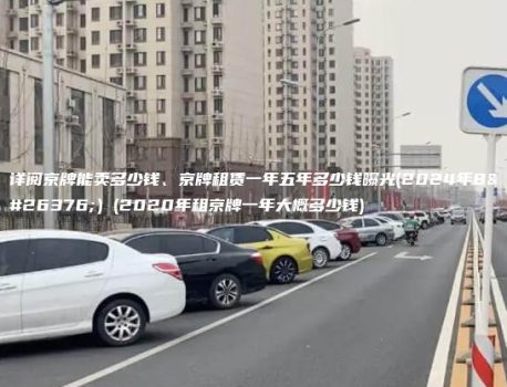 详阅京牌能卖多少钱、京牌租赁一年五年多少钱曝光(2024年8月）(2020年租京牌一年大概多少钱)