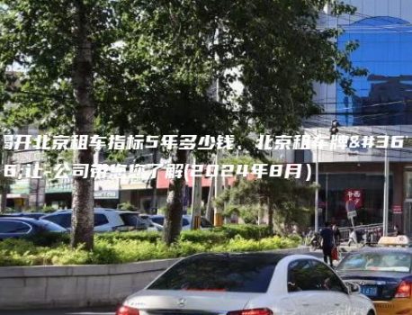 揭开北京租车指标5年多少钱、北京租车牌转让-公司带您您了解(2024年8月）
