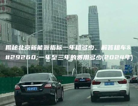 揭秘北京新能源指标一年租多少、解答租车牌一年至三年的费用多少(2024年)