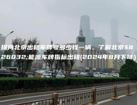 探问北京出租车牌号多少钱一辆、了解北京新能源车牌指标出租(2024年8月下旬）