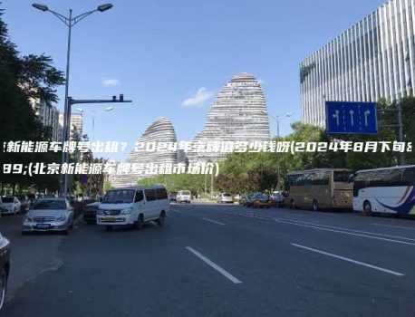 北京新能源车牌号出租？2024年京牌值多少钱呀(2024年8月下旬）(北京新能源车牌号出租市场价)