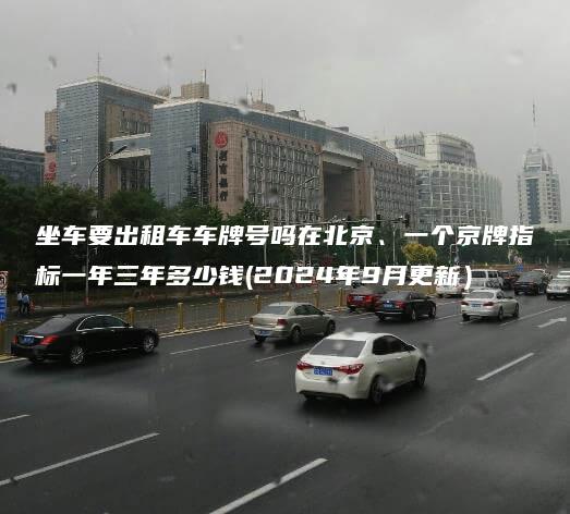 坐车要出租车车牌号吗在北京、一个京牌指标一年三年多少钱(2024年9月更新）