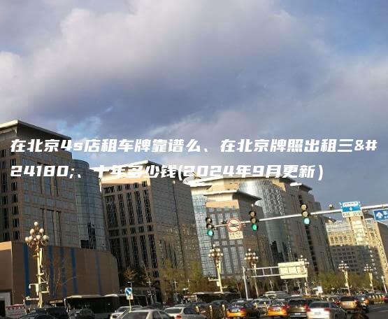 在北京4s店租车牌靠谱么、在北京牌照出租三年、十年多少钱(2024年9月更新）