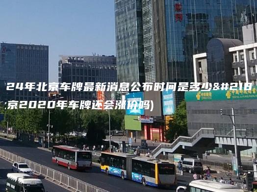 2024年北京车牌最新消息公布时间是多少啊(北京2020年车牌还会涨价吗)