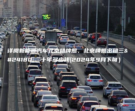 详阅新能源汽车北京租牌照、北京牌照出租三年、十年多少钱(2024年9月下旬）