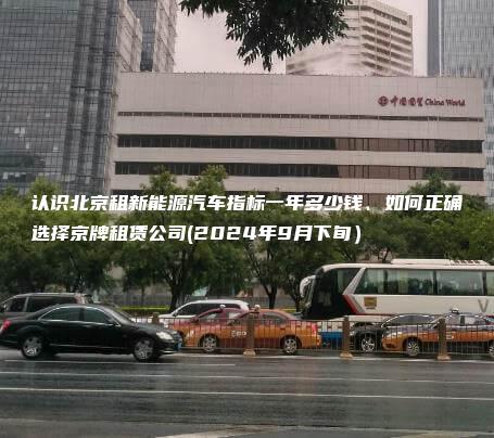 认识北京租新能源汽车指标一年多少钱、如何正确选择京牌租赁公司(2024年9月下旬）